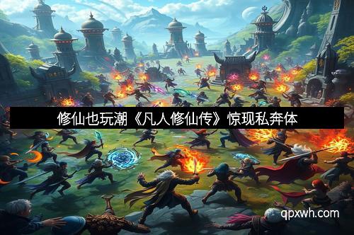 修仙也玩潮《凡人修仙传》惊现私奔体